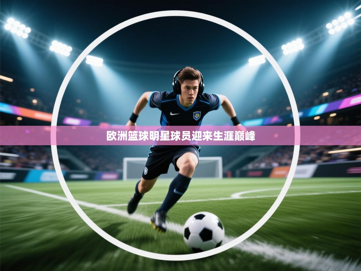 开云体育app官网入口网页版-欧洲篮球明星球员迎来生涯巅峰 第4张
