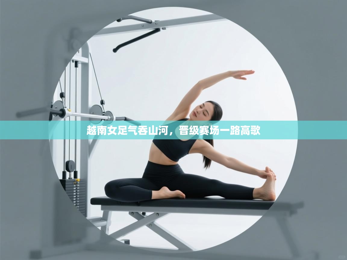 开云体育登录入口网址-越南女足气吞山河，晋级赛场一路高歌  第2张